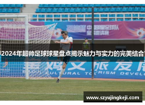 2024年超帅足球球星盘点揭示魅力与实力的完美结合
