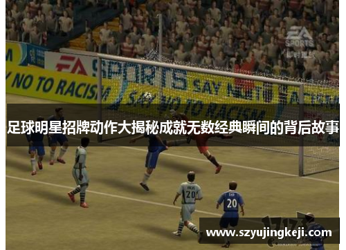足球明星招牌动作大揭秘成就无数经典瞬间的背后故事