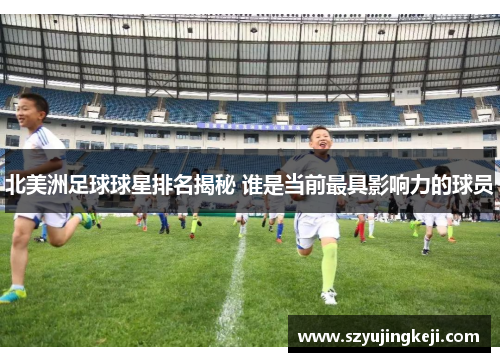 北美洲足球球星排名揭秘 谁是当前最具影响力的球员