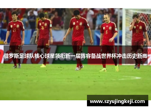 俄罗斯足球队核心球星领衔新一届阵容备战世界杯冲击历史新高
