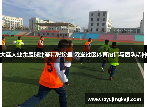 大连人业余足球比赛精彩纷呈 激发社区体育热情与团队精神