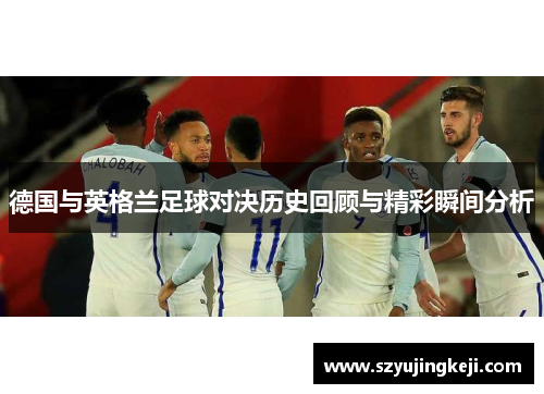 德国与英格兰足球对决历史回顾与精彩瞬间分析