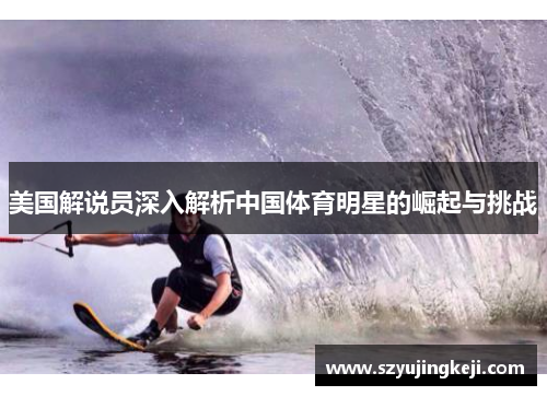 美国解说员深入解析中国体育明星的崛起与挑战
